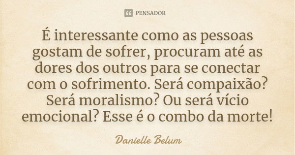 É interessante como as pessoas gostam de sofrer, procuram até as dores dos outros para se conectar com o sofrimento. Será compaixão? Será moralismo? Ou será víc... Frase de Danielle Belum.