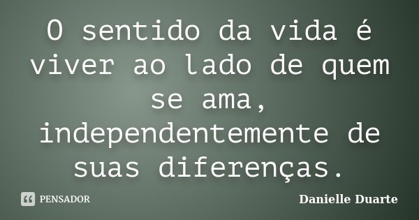 O sentido da vida é viver ao lado de quem se ama, independentemente de suas diferenças.... Frase de Danielle Duarte.