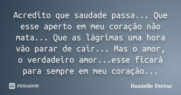 Acredito que saudade passa... Que esse aperto em meu coração não mata... Que as lágrimas uma hora vão parar de cair... Mas o amor, o verdadeiro amor...esse fica... Frase de Danielle Ferraz.