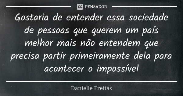 Gostaria de entender essa sociedade de pessoas que querem um país melhor mais não entendem que precisa partir primeiramente dela para acontecer o impossível... Frase de Danielle Freitas.