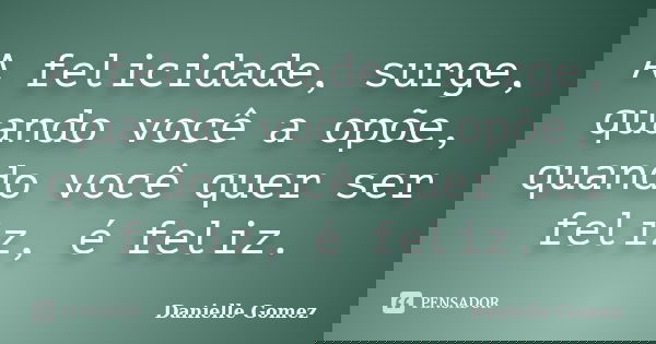 A felicidade, surge, quando você a opõe, quando você quer ser feliz, é feliz.... Frase de Danielle Gomez.