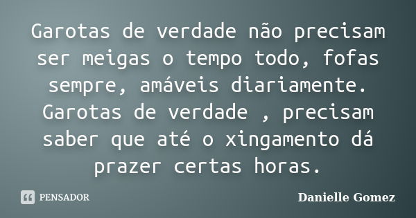 Garotas de verdade não precisam ser meigas o tempo todo, fofas sempre, amáveis diariamente. Garotas de verdade , precisam saber que até o xingamento dá prazer c... Frase de Danielle Gomez.