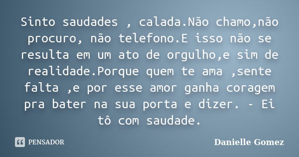 Sinto saudades , calada.Não chamo,não procuro, não telefono.E isso não se resulta em um ato de orgulho,e sim de realidade.Porque quem te ama ,sente falta ,e por... Frase de Danielle Gomez.