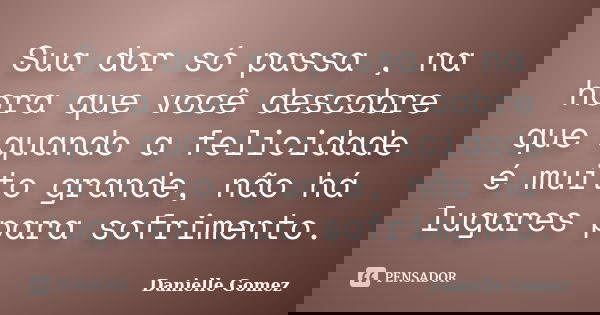 Sua dor só passa , na hora que você descobre que quando a felicidade é muito grande, não há lugares para sofrimento.... Frase de Danielle Gomez.