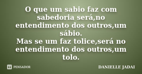 O que um sabio faz com sabedoria será,no entendimento dos outros,um sábio. Mas se um faz tolice,será no entendimento dos outros,um tolo.... Frase de DANIELLE JADAI.