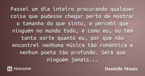 Passei um dia inteiro procurando qualquer coisa que pudesse chegar perto de mostrar o tamanho do que sinto, e percebi que ninguém no mundo todo, é como eu, ou t... Frase de Danielle Muniz.