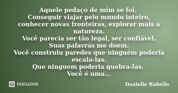 Aquele pedaço de mim se foi. Conseguir viajar pelo mundo inteiro, conhecer novas fronteiras, explorar mais a natureza. Você parecia ser tão legal, ser confiável... Frase de Danielle Rabello.