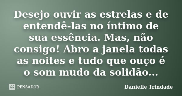 Desejo ouvir as estrelas e de entendê-las no íntimo de sua essência. Mas, não consigo! Abro a janela todas as noites e tudo que ouço é o som mudo da solidão...... Frase de Danielle Trindade.