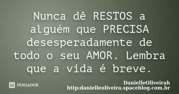 Nunca dê RESTOS a alguém que PRECISA desesperadamente de todo o seu AMOR. Lembra que a vida é breve.... Frase de DanielleOliveirah http:danielleoliveira.spaceblog.com.br.