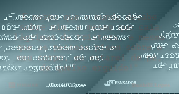 E mesmo que o mundo desabe sobre mim, e mesmo que caia lágrimas de tristeza, e mesmo que as pessoas pisem sobre o meu corpo, eu estarei de pé, de queixo erguido... Frase de Danielli Lopes.