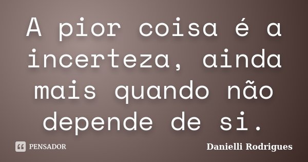 A pior coisa é a incerteza, ainda mais quando não depende de si.... Frase de Danielli Rodrigues.