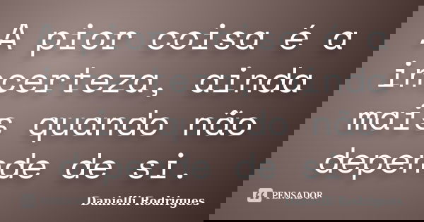 A pior coisa é a incerteza, ainda mais quando não depende de si.... Frase de Danielli Rodrigues.