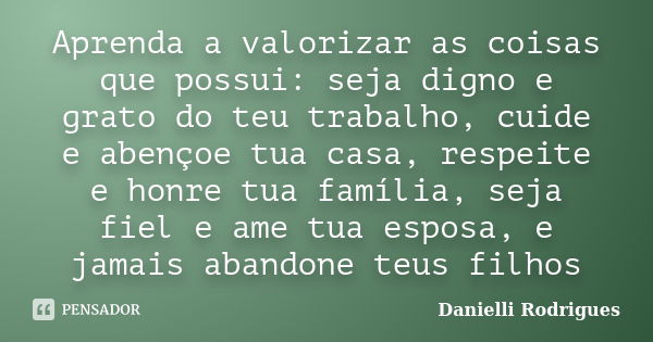 Aprenda a valorizar as coisas que possui: seja digno e grato do teu trabalho, cuide e abençoe tua casa, respeite e honre tua família, seja fiel e ame tua esposa... Frase de Danielli Rodrigues.