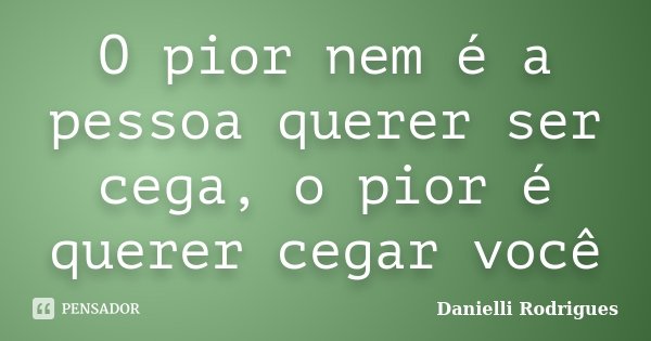 O pior nem é a pessoa querer ser cega, o pior é querer cegar você... Frase de Danielli Rodrigues.
