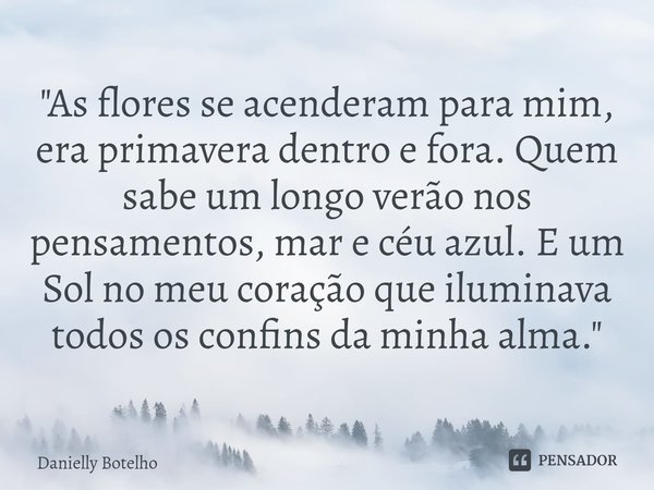 ⁠"As flores se acenderam para mim, era primavera dentro e fora. Quem sabe um longo verão nos pensamentos, mar e céu azul. E um Sol no meu coração que ilumi... Frase de Danielly Botelho.