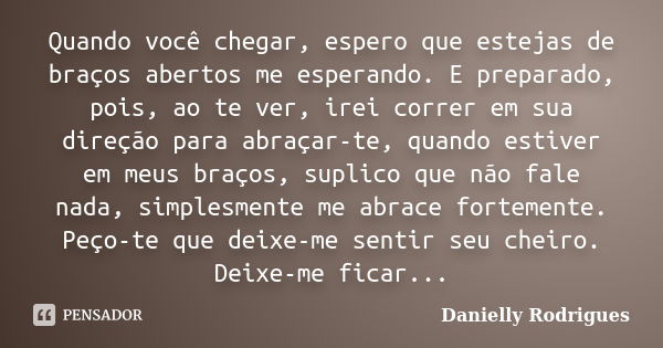 Quando você chegar, espero que estejas de braços abertos me esperando. E preparado, pois, ao te ver, irei correr em sua direção para abraçar-te, quando estiver ... Frase de Danielly Rodrigues.