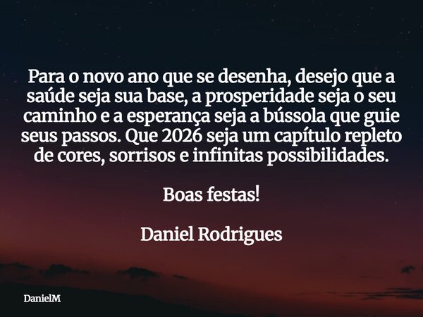 Para o novo ano que se desenha, desejo que a saúde seja sua base, a prosperidade seja o seu caminho e a esperança seja a bússola que guie seus passos. Que 2026 ... Frase de DanielM.