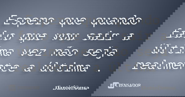 Espero que quando falo que vou sair a última vez não seja realmente a última .... Frase de DanielSousa.