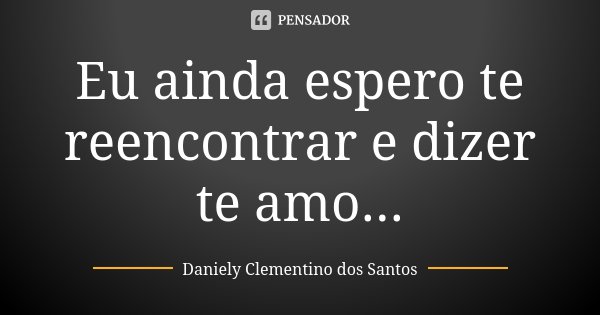 Eu ainda espero te reencontrar e dizer te amo...... Frase de Daniely Clementino dos Santos.