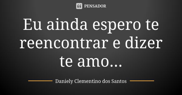 Eu ainda espero te reencontrar e dizer te amo...... Frase de Daniely Clementino dos Santos.