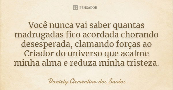 Você nunca vai saber quantas madrugadas fico acordada chorando desesperada, clamando forças ao Criador do universo que acalme minha alma e reduza minha tristeza... Frase de Daniely Clementino dos Santos.