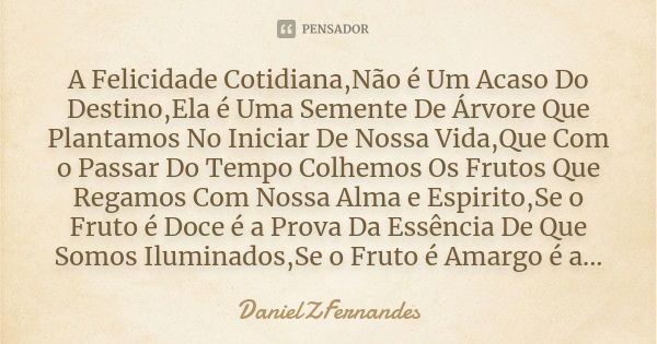 A Felicidade Cotidiana,Não é Um Acaso Do Destino,Ela é Uma Semente De Árvore Que Plantamos No Iniciar De Nossa Vida,Que Com o Passar Do Tempo Colhemos Os Frutos... Frase de DanielZFernandes.