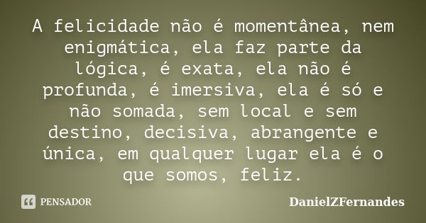 A felicidade não é momentânea, nem enigmática, ela faz parte da lógica, é exata, ela não é profunda, é imersiva, ela é só e não somada, sem local e sem destino,... Frase de DanielZFernandes.