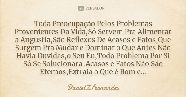 Toda Preocupação Pelos Problemas Provenientes Da Vida,Só Servem Pra Alimentar a Angustia,São Reflexos De Acasos e Fatos,Que Surgem Pra Mudar e Dominar o Que Ant... Frase de DanielZFernandes.