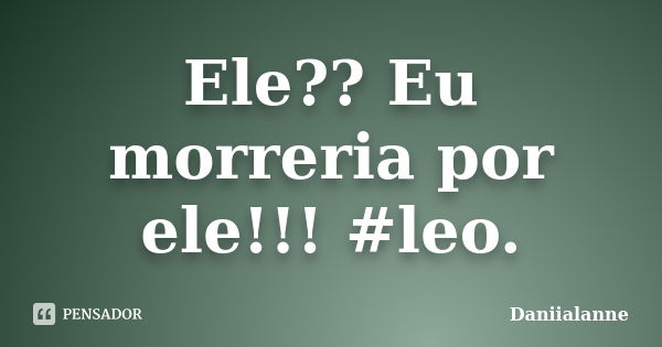 Ele?? Eu morreria por ele!!! #leo.... Frase de Daniialanne.