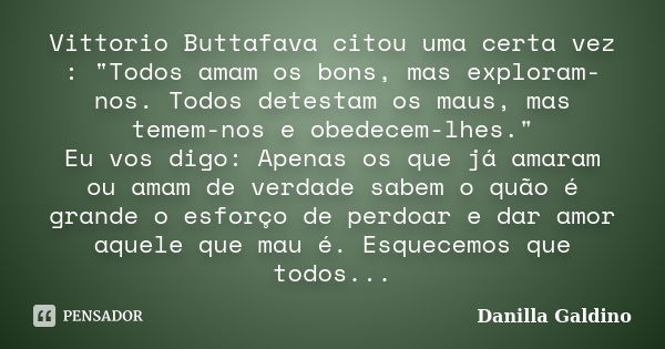 Vittorio Buttafava citou uma certa vez : "Todos amam os bons, mas exploram-nos. Todos detestam os maus, mas temem-nos e obedecem-lhes." Eu vos digo: A... Frase de Danilla Galdino.