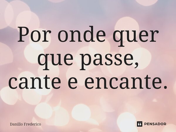 ⁠Por onde quer que passe, cante e encante.... Frase de Danillo Frederico.