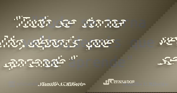 "Tudo se torna velho,depois que se aprende"... Frase de Danillo G.Ribeiro.