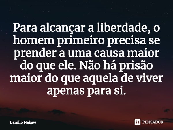 ⁠Para alcançar a liberdade, o homem primeiro precisa se prender a uma causa maior do que ele. Não há prisão maior do que aquela de viver apenas para si.... Frase de Danillo Nakaw.