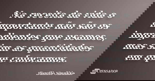 Na receita da vida o importante não são os ingredientes que usamos, mas sim as quantidades em que colocamos.... Frase de Danillo Smükke.