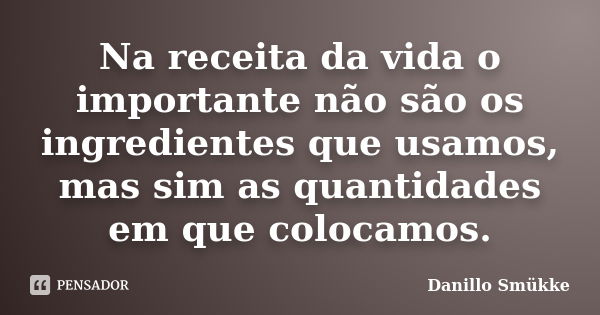 Na receita da vida o importante não são os ingredientes que usamos, mas sim as quantidades em que colocamos.... Frase de Danillo Smükke.