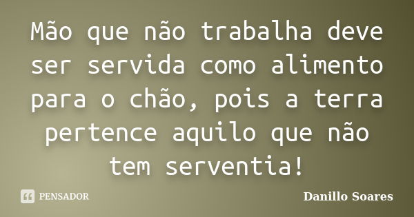 Mão que não trabalha deve ser servida como alimento para o chão, pois a terra pertence aquilo que não tem serventia!... Frase de Danillo Soares.