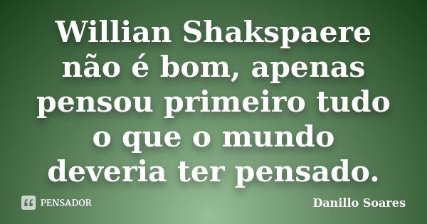 Willian Shakspaere não é bom, apenas pensou primeiro tudo o que o mundo deveria ter pensado.... Frase de Danillo Soares.