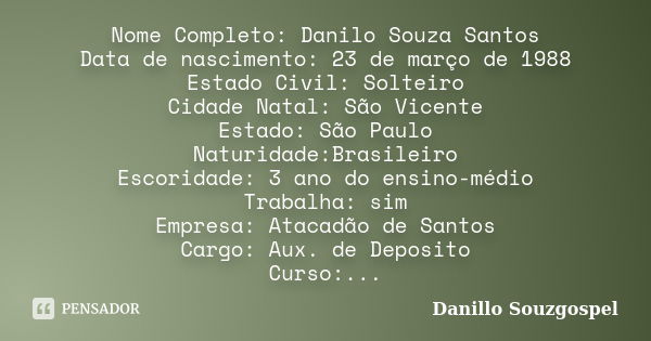 Nome Completo: Danilo Souza Santos Data de nascimento: 23 de março de 1988 Estado Civil: Solteiro Cidade Natal: São Vicente Estado: São Paulo Naturidade:Brasile... Frase de Danillo Souzgospel.