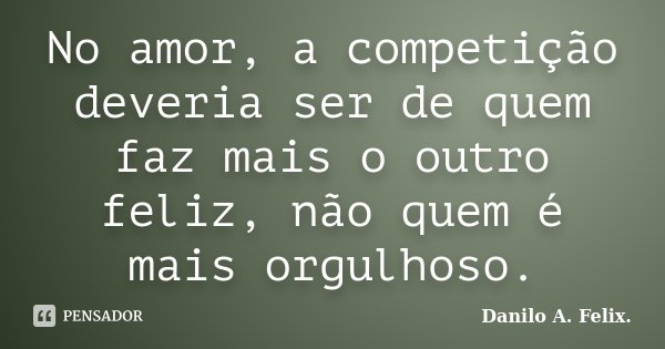 No amor, a competição deveria ser de quem faz mais o outro feliz, não quem é mais orgulhoso.... Frase de Danilo A. Felix..