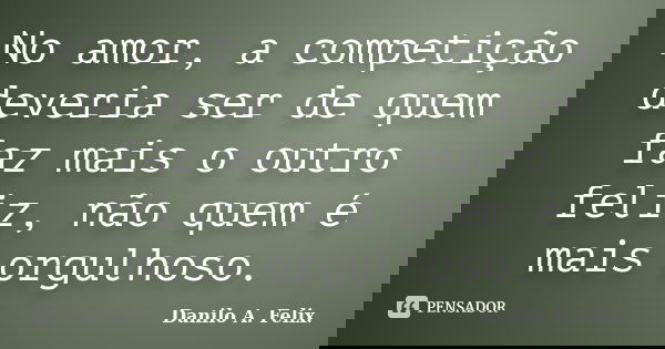No amor, a competição deveria ser de quem faz mais o outro feliz, não quem é mais orgulhoso.... Frase de Danilo A. Felix..