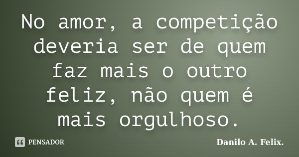 No amor, a competição deveria ser de quem faz mais o outro feliz, não quem é mais orgulhoso.... Frase de Danilo A. Felix..