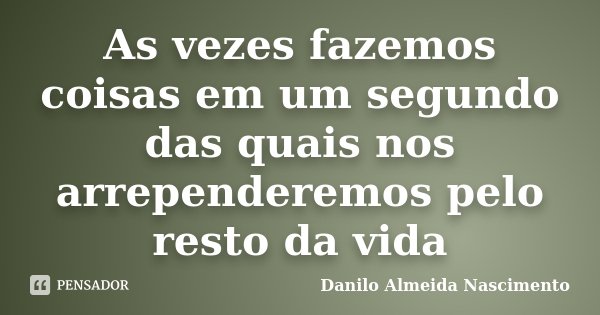 As vezes fazemos coisas em um segundo das quais nos arrependeremos pelo resto da vida... Frase de Danilo Almeida Nascimento.