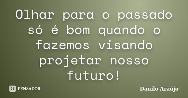 Olhar para o passado só é bom quando o fazemos visando projetar nosso futuro!... Frase de Danilo Araújo.