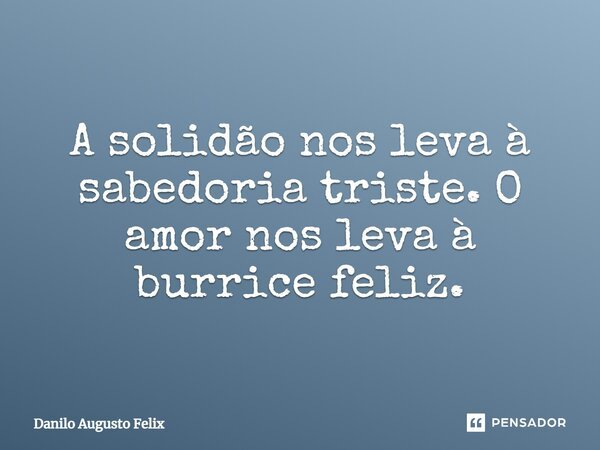 A solidão nos leva à sabedoria triste. O amor nos leva à burrice feliz.... Frase de Danilo Augusto Felix.