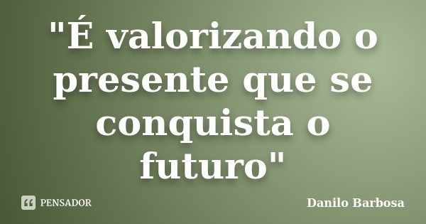 "É valorizando o presente que se conquista o futuro"... Frase de Danilo Barbosa.