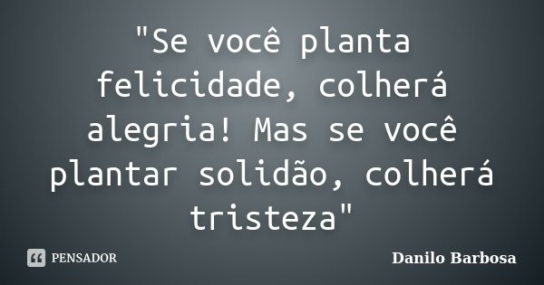 "Se você planta felicidade, colherá alegria! Mas se você plantar solidão, colherá tristeza"... Frase de Danilo Barbosa.