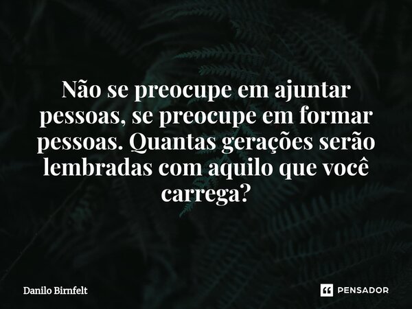 ⁠Não se preocupe em ajuntar pessoas, se preocupe em formar pessoas. Quantas gerações serão lembradas com aquilo que você carrega?... Frase de Danilo Birnfelt.