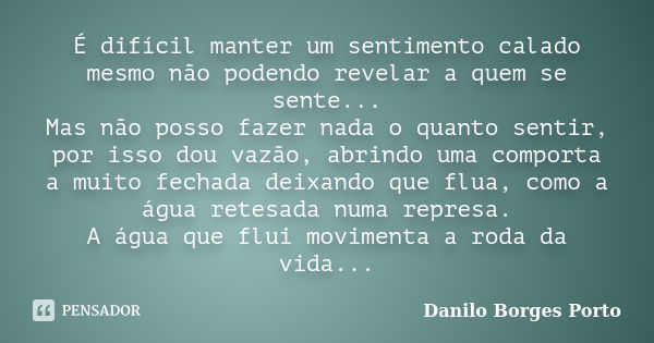 É difícil manter um sentimento calado mesmo não podendo revelar a quem se sente... Mas não posso fazer nada o quanto sentir, por isso dou vazão, abrindo uma com... Frase de Danilo Borges Porto.