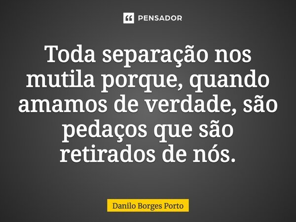 Toda separação nos mutila, porque quando amamos de verdade são pedaços que são retirados de nós.... Frase de Danilo Borges Porto.