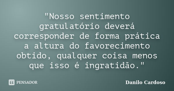 "Nosso sentimento gratulatório deverá corresponder de forma prática a altura do favorecimento obtido, qualquer coisa menos que isso é ingratidão."... Frase de Danilo Cardoso.